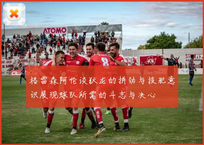格雷森阿伦谈狄龙的拼劲与技犯意识展现球队所需的斗志与决心