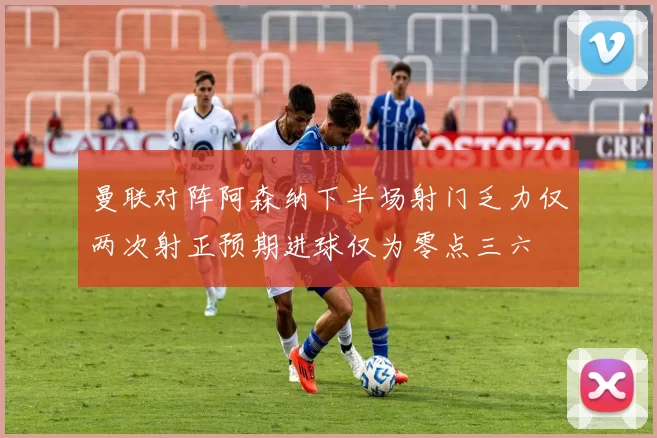 曼联对阵阿森纳下半场射门乏力仅两次射正预期进球仅为零点三六