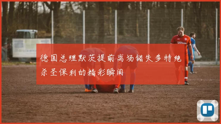 德国总理默茨提前离场错失多特绝杀圣保利的精彩瞬间