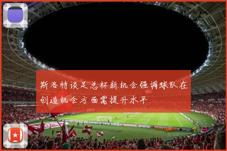 斯洛特谈足总杯新机会强调球队在创造机会方面需提升水平