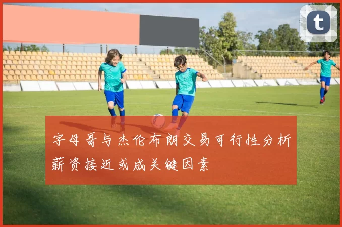 字母哥与杰伦布朗交易可行性分析薪资接近或成关键因素