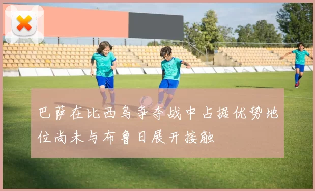 巴萨在比西乌争夺战中占据优势地位尚未与布鲁日展开接触