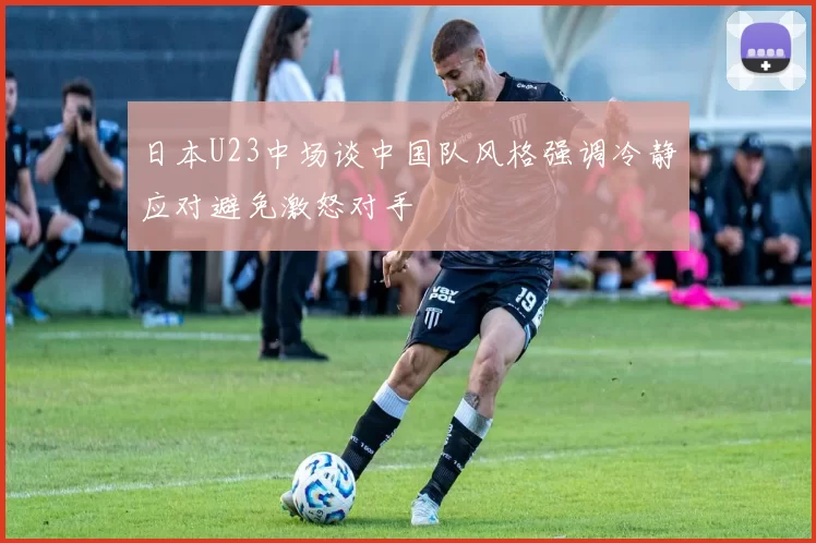 日本U23中场谈中国队风格强调冷静应对避免激怒对手