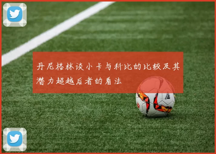 丹尼格林谈小卡与科比的比较及其潜力超越后者的看法