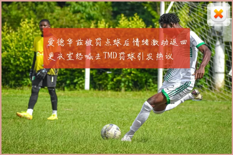 爱德华兹被罚点球后情绪激动返回更衣室怒喊去TMD罚球引发热议